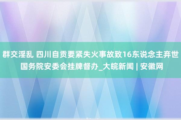 群交淫乱 四川自贡要紧失火事故致16东说念主弃世 国务院安委会挂牌督办_大皖新闻 | 安徽网