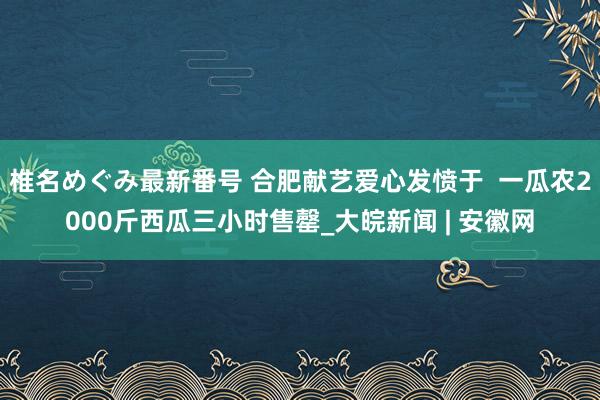 椎名めぐみ最新番号 合肥献艺爱心发愤于  一瓜农2000斤西瓜三小时售罄_大皖新闻 | 安徽网