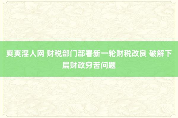 爽爽淫人网 财税部门部署新一轮财税改良 破解下层财政穷苦问题
