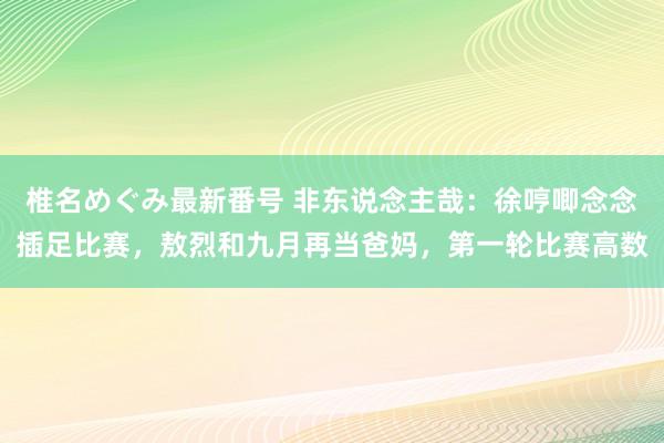 椎名めぐみ最新番号 非东说念主哉：徐哼唧念念插足比赛，敖烈和九月再当爸妈，第一轮比赛高数