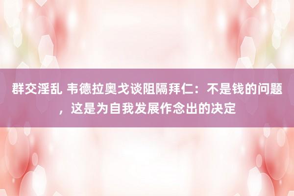 群交淫乱 韦德拉奥戈谈阻隔拜仁：不是钱的问题，这是为自我发展作念出的决定