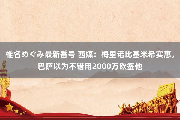 椎名めぐみ最新番号 西媒:梅里诺比基米希实惠,巴萨以为不错用2000万欧签他