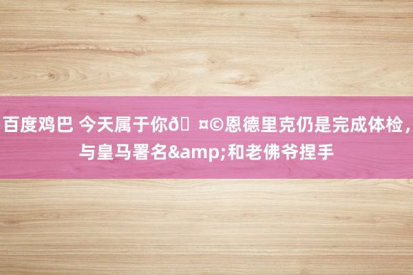 百度鸡巴 今天属于你?恩德里克仍是完成体检，<a href=