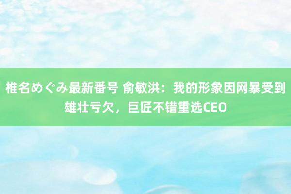 椎名めぐみ最新番号 俞敏洪：我的形象因网暴受到雄壮亏欠，巨匠不错重选CEO
