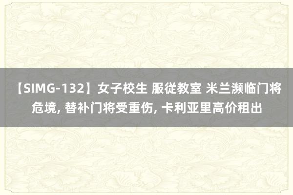 【SIMG-132】女子校生 服従教室 米兰濒临门将危境， 替补门将受重伤， 卡利亚里高价租出