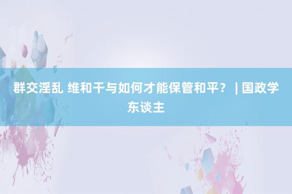 群交淫乱 维和干与如何才能保管和平？ | 国政学东谈主