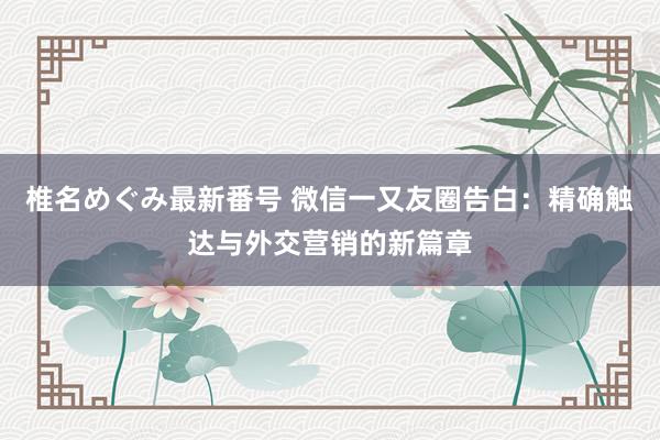 椎名めぐみ最新番号 微信一又友圈告白：精确触达与外交营销的新篇章