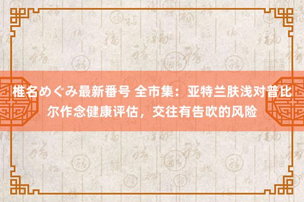椎名めぐみ最新番号 全市集:亚特兰肤浅对普比尔作念健康评估,交往有告吹的风险