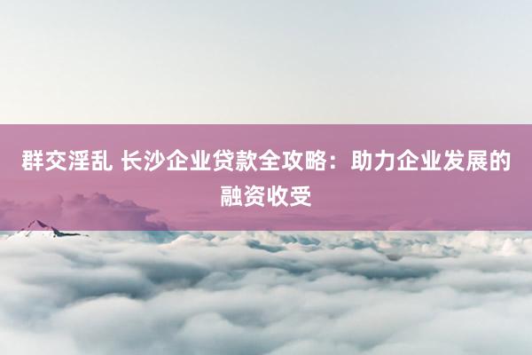 群交淫乱 长沙企业贷款全攻略：助力企业发展的融资收受