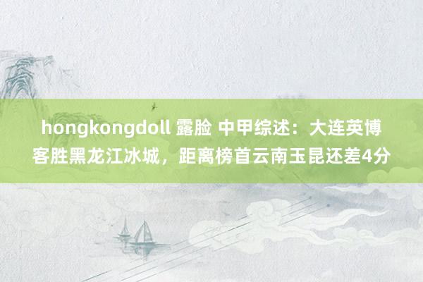 hongkongdoll 露脸 中甲综述：大连英博客胜黑龙江冰城，距离榜首云南玉昆还差4分