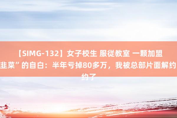 【SIMG-132】女子校生 服従教室 一颗加盟“韭菜”的自白：半年亏掉80多万，我被总部片面解约了