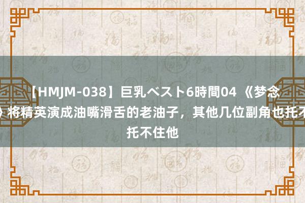 【HMJM-038】巨乳ベスト6時間04 《梦念念城》将精英演成油嘴滑舌的老油子，其他几位副角也托不住他
