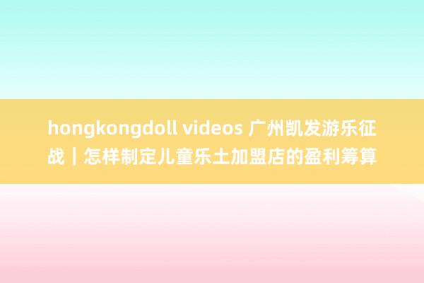 hongkongdoll videos 广州凯发游乐征战｜怎样制定儿童乐土加盟店的盈利筹算