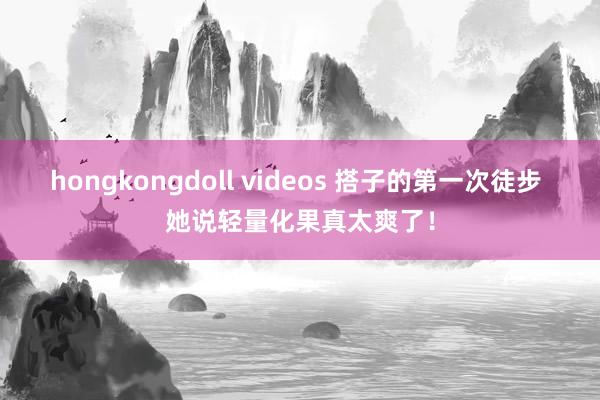 hongkongdoll videos 搭子的第一次徒步 她说轻量化果真太爽了!
