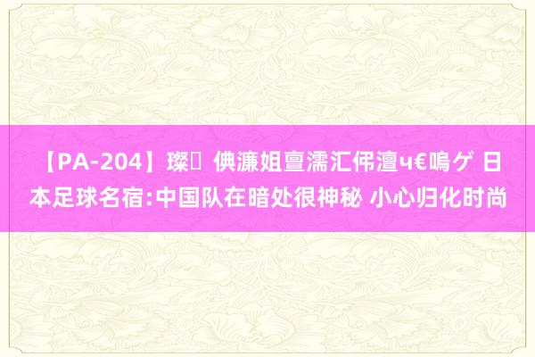 【PA-204】璨倎濂姐亶濡汇伄澶ч€嗚ゲ 日本足球名宿:中国队在暗处很神秘 小心归化时尚