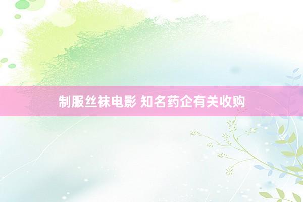 制服丝袜电影 知名药企有关收购