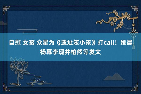 自慰 女孩 众星为《遗址笨小孩》打call!姚晨杨幂李现井柏然等发文