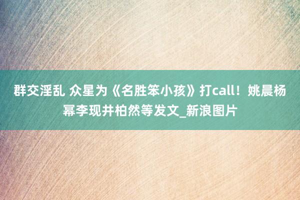 群交淫乱 众星为《名胜笨小孩》打call!姚晨杨幂李现井柏然等发文_新浪图片