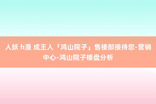 人妖 h漫 成王人「鸿山院子」售楼部接待您-营销中心-鸿山院子楼盘分析