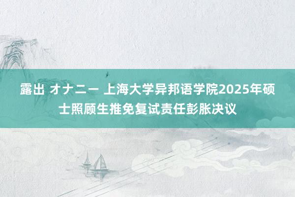 露出 オナニー 上海大学异邦语学院2025年硕士照顾生推免复试责任彭胀决议