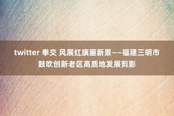 twitter 拳交 风展红旗画新景——福建三明市鼓吹创新老区高质地发展剪影
