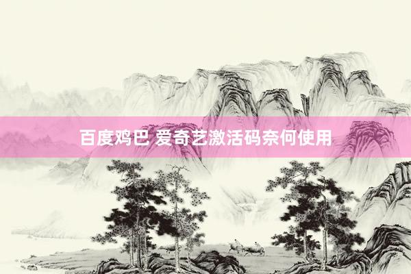 百度鸡巴 爱奇艺激活码奈何使用