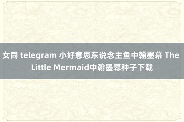 女同 telegram 小好意思东说念主鱼中翰墨幕 The Little Mermaid中翰墨幕种子下载
