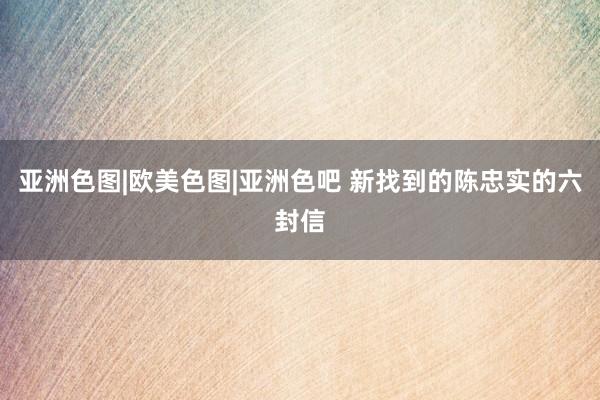 亚洲色图|欧美色图|亚洲色吧 新找到的陈忠实的六封信