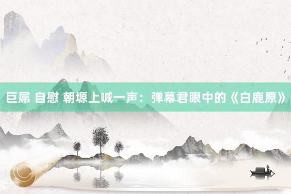巨屌 自慰 朝塬上喊一声：弹幕君眼中的《白鹿原》