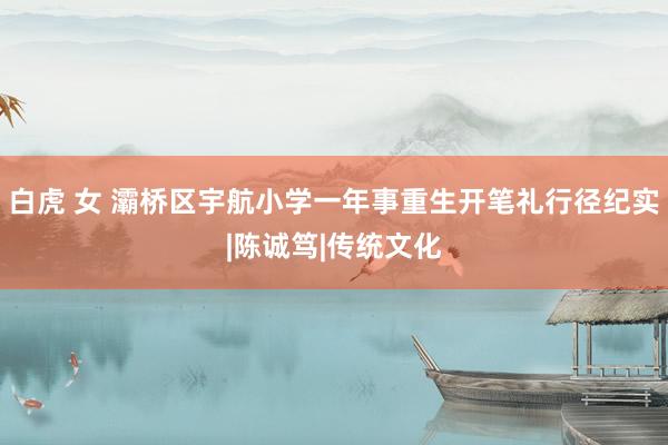 白虎 女 灞桥区宇航小学一年事重生开笔礼行径纪实|陈诚笃|传统文化