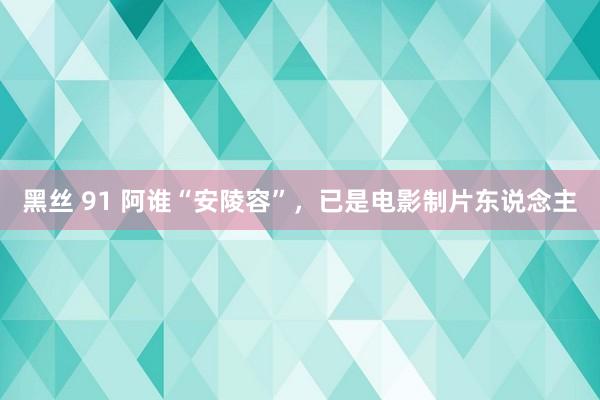 黑丝 91 阿谁“安陵容”，已是电影制片东说念主