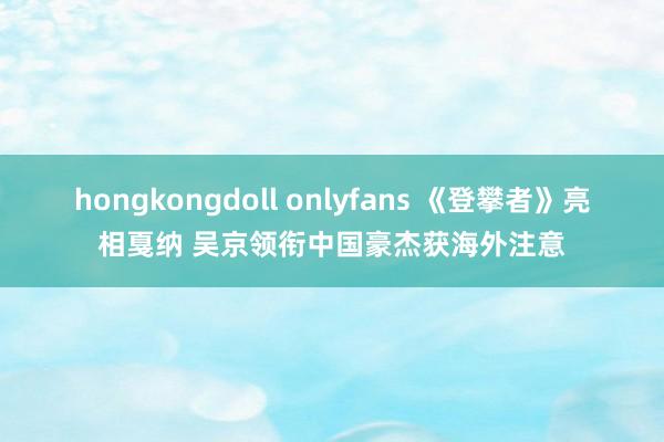 hongkongdoll onlyfans 《登攀者》亮相戛纳 吴京领衔中国豪杰获海外注意