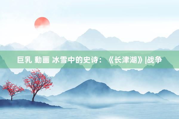 巨乳 動画 冰雪中的史诗：《长津湖》|战争