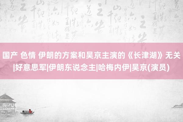 国产 色情 伊朗的方案和吴京主演的《长津湖》无关|好意思军|伊朗东说念主|哈梅内伊|吴京(演员)