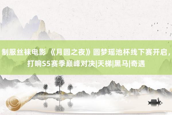 制服丝袜电影 《月圆之夜》圆梦瑶池杯线下赛开启，打响S5赛季巅峰对决|天梯|黑马|奇遇