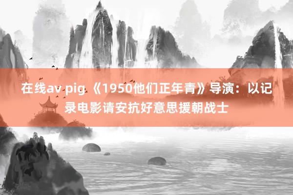 在线av pig 《1950他们正年青》导演：以记录电影请安抗好意思援朝战士