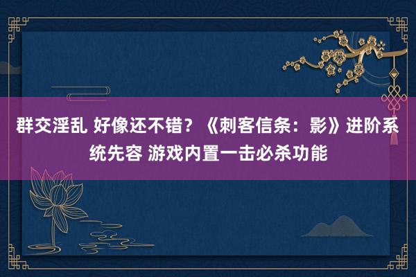 群交淫乱 好像还不错？《刺客信条：影》进阶系统先容 游戏内置一击必杀功能