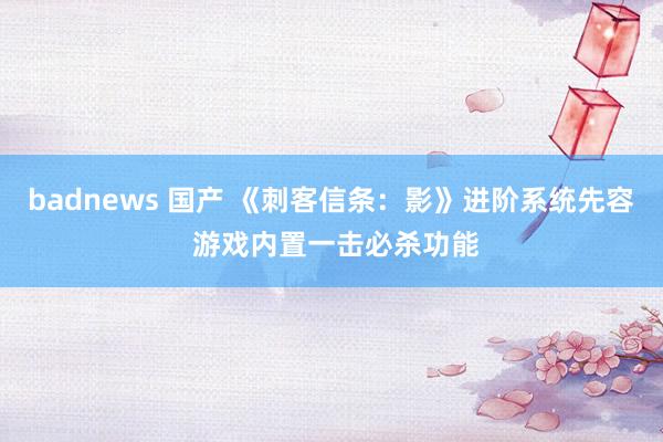 badnews 国产 《刺客信条：影》进阶系统先容 游戏内置一击必杀功能