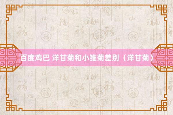 百度鸡巴 洋甘菊和小雏菊差别（洋甘菊）