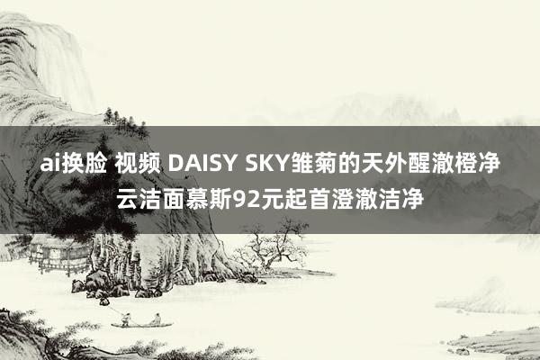ai换脸 视频 DAISY SKY雏菊的天外醒澈橙净云洁面慕斯92元起首澄澈洁净