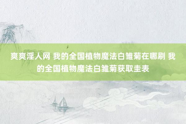 爽爽淫人网 我的全国植物魔法白雏菊在哪刷 我的全国植物魔法白雏菊获取圭表
