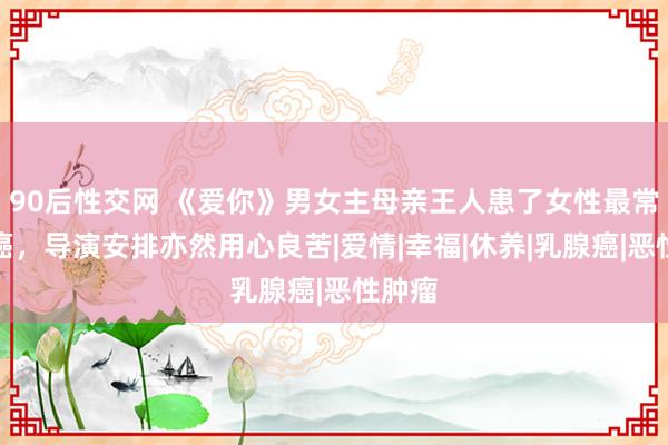 90后性交网 《爱你》男女主母亲王人患了女性最常见的癌，导演安排亦然用心良苦|爱情|幸福|休养|乳腺癌|恶性肿瘤