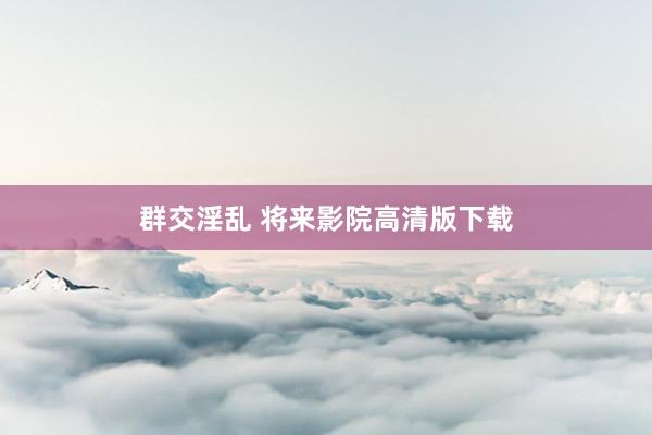 群交淫乱 将来影院高清版下载