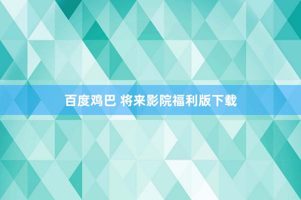 百度鸡巴 将来影院福利版下载