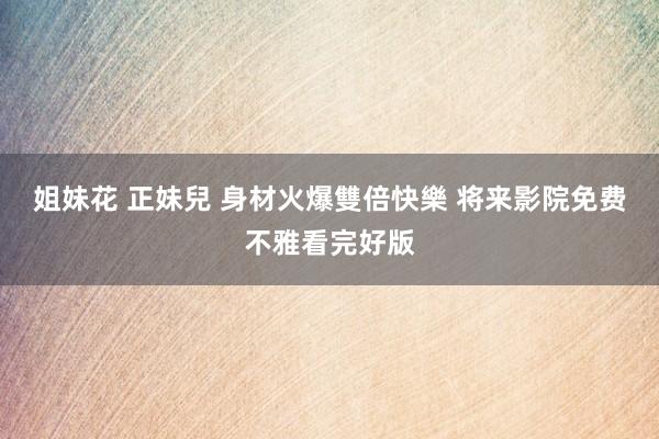 姐妹花 正妹兒 身材火爆雙倍快樂 将来影院免费不雅看完好版