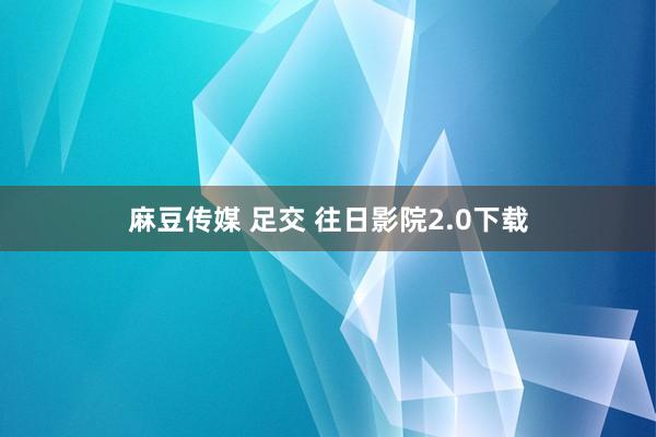 麻豆传媒 足交 往日影院2.0下载