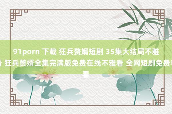 91porn 下载 狂兵赘婿短剧 35集大结局不雅看 狂兵赘婿全集完满版免费在线不雅看 全网短剧免费看