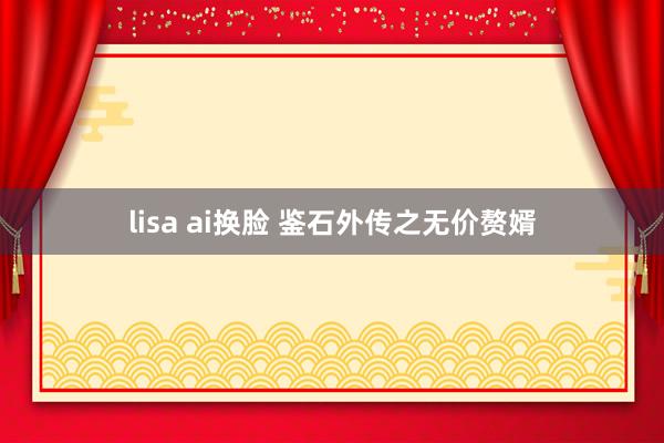 lisa ai换脸 鉴石外传之无价赘婿