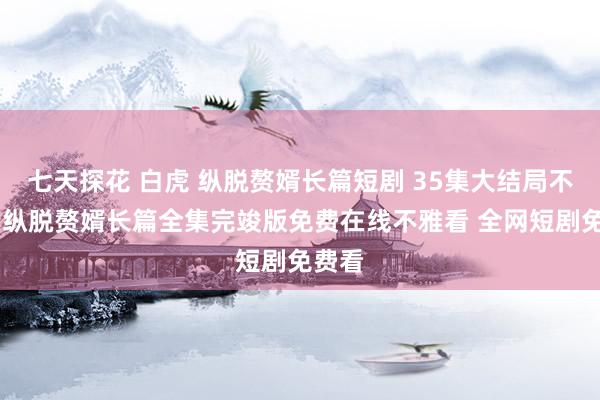 七天探花 白虎 纵脱赘婿长篇短剧 35集大结局不雅看 纵脱赘婿长篇全集完竣版免费在线不雅看 全网短剧免费看