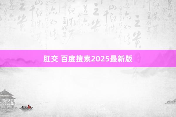肛交 百度搜索2025最新版